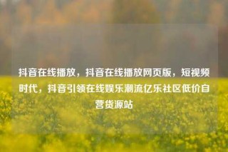 抖音在线播放，抖音在线播放网页版，短视频时代，抖音引领在线娱乐潮流亿乐社区低价自营货源站