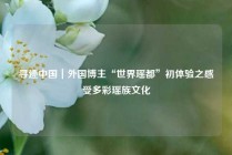 寻迹中国｜外国博主“世界瑶都”初体验之感受多彩瑶族文化