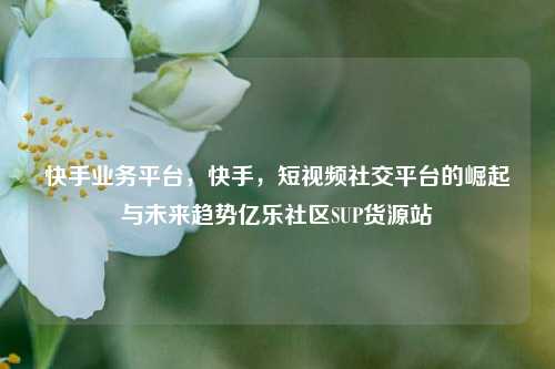 快手业务平台，快手	，短视频社交平台的崛起与未来趋势亿乐社区SUP货源站  第1张
