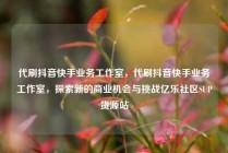 代刷抖音快手业务工作室，代刷抖音快手业务工作室，探索新的商业机会与挑战亿乐社区SUP货源站