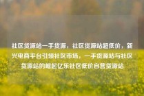 社区货源站一手货源，社区货源站超低价，新兴电商平台引领社区市场，一手货源站与社区货源站的崛起亿乐社区低价自营货源站