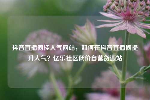 抖音直播间挂人气网站	，如何在抖音直播间提升人气？亿乐社区低价自营货源站  第1张